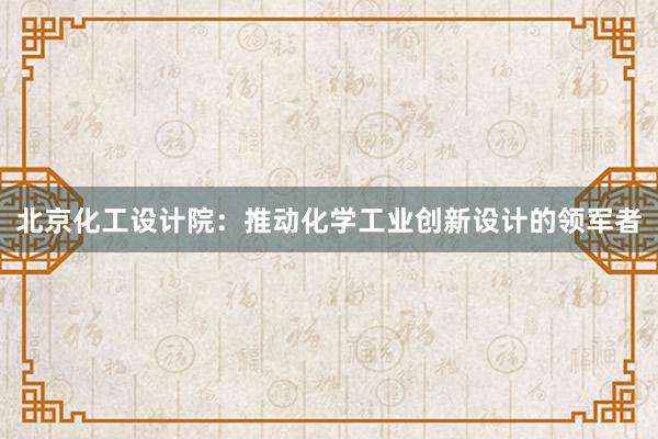 北京化工设计院：推动化学工业创新设计的领军者